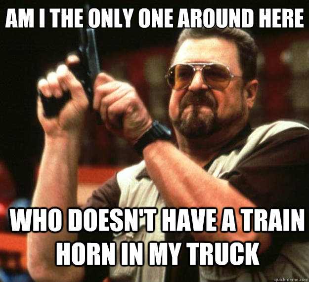 Am I the only one around here Who doesn't have a train horn in my truck  Big Lebowski