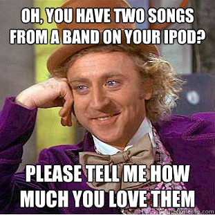 Oh, you have two songs from a band on your ipod? Please tell me how much you love them  Condescending Wonka