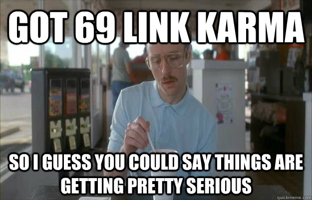 Got 69 link karma So I guess you could say things are getting pretty serious  Things are getting pretty serious