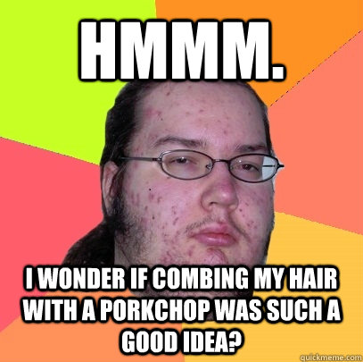 Hmmm.   I wonder if combing my hair with a porkchop was such a good idea?  Butthurt Dweller