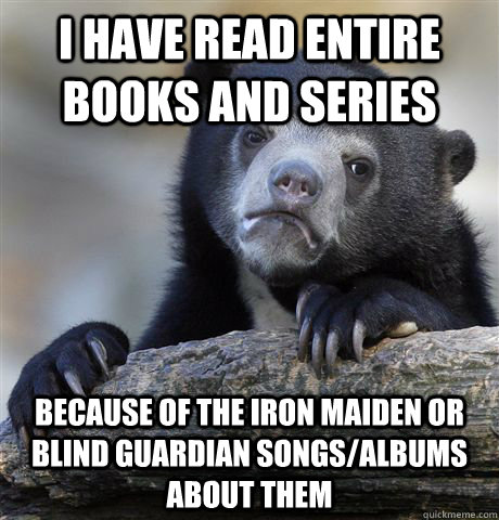 I have read entire books and series because of the Iron Maiden or Blind Guardian songs/albums about them  Confession Bear