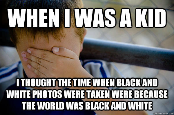 When I was a kid I thought the time when black and white photos were taken were because the world was black and white  Confession kid