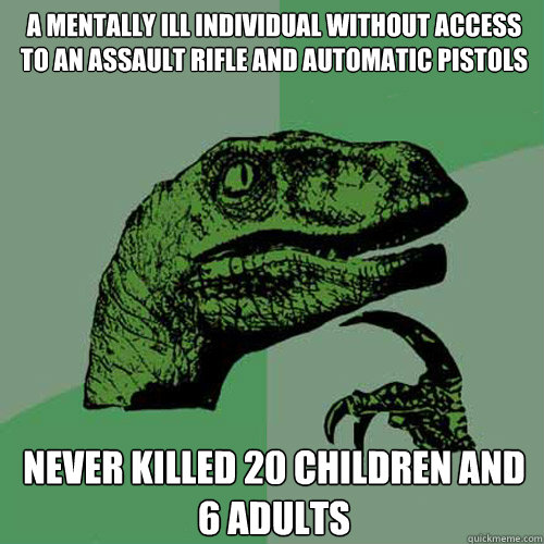 a mentally ill individual without access to an assault rifle and automatic pistols never killed 20 children and 6 adults - a mentally ill individual without access to an assault rifle and automatic pistols never killed 20 children and 6 adults  Philosoraptor