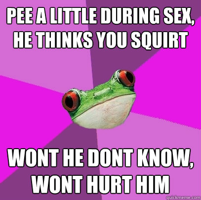 pee a little during sex, he thinks you squirt wont he dont know, wont hurt him  Foul Bachelorette Frog