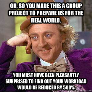 Oh, so you made this a group project to prepare us for the real world. you must have been pleasantly surprised to find out your workload would be reduced by 500%  Condescending Wonka