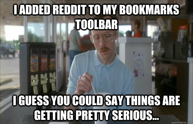 I added reddit to my bookmarks toolbar I guess you could say things are getting pretty serious...  Things are getting pretty serious