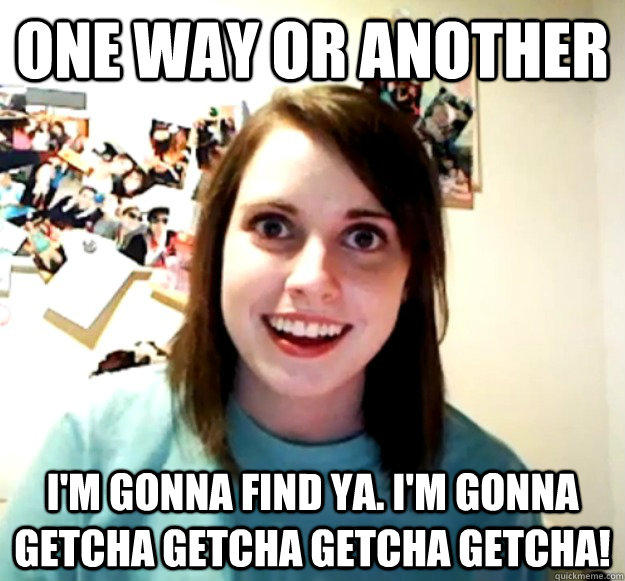 One way or another I'm gonna find ya. I'm gonna getcha getcha getcha getcha! - One way or another I'm gonna find ya. I'm gonna getcha getcha getcha getcha!  Overly Attached Girlfriend