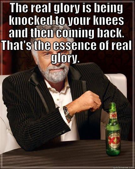 I CONTEND THAT NOT ONLY CAN YOU LAUGH AT ADVERSITY, BUT IT IS ESSENTIAL TO DO SO IF YOU ARE TO DEAL WITH SETBACKS WITHOUT DEFEAT.THE REAL GLORY IS BEING KNOCKED TO YOUR KNEES AND THEN COMING BACK. THAT'S THE ESSENCE OF REAL GLORY.   The Most Interesting Man In The World