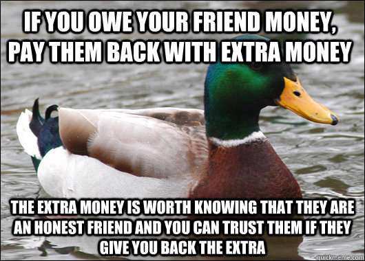 IF YOU OWE YOUR FRIEND MONEY, PAY THEM BACK WITH EXTRA MONEY THE EXTRA MONEY IS WORTH KNOWING THAT THEY ARE AN HONEST FRIEND AND YOU CAN TRUST THEM IF THEY GIVE YOU BACK THE EXTRA - IF YOU OWE YOUR FRIEND MONEY, PAY THEM BACK WITH EXTRA MONEY THE EXTRA MONEY IS WORTH KNOWING THAT THEY ARE AN HONEST FRIEND AND YOU CAN TRUST THEM IF THEY GIVE YOU BACK THE EXTRA  Actual Advice Mallard