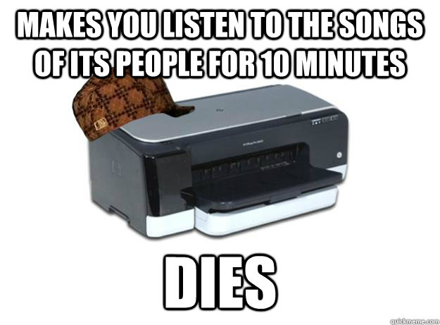 Makes you listen to the songs of its people for 10 minutes Dies  Scumbag Printer