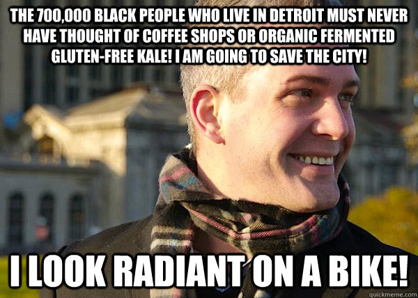 The 700,000 Black people who live in Detroit must never have thought of coffee shops or organic fermented gluten-free kale! I am going to save the city!  I look radiant on a bike!  White Entrepreneurial Guy