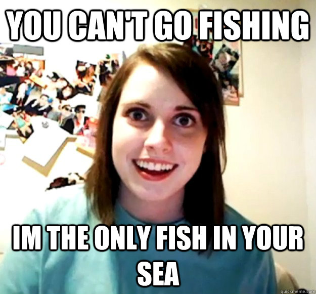You can't go fishing Im the only fish in your sea  - You can't go fishing Im the only fish in your sea   Overly Attached Girlfriend