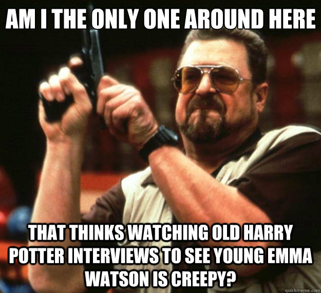 Am I the only one around here that thinks watching old harry potter interviews to see young Emma Watson is creepy?  Big Lebowski