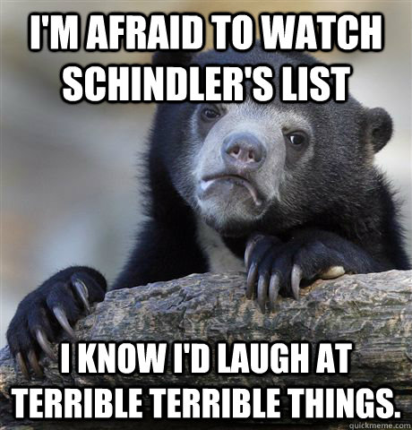 I'm afraid to watch Schindler's List I know I'd laugh at terrible terrible things. - I'm afraid to watch Schindler's List I know I'd laugh at terrible terrible things.  Confession Bear