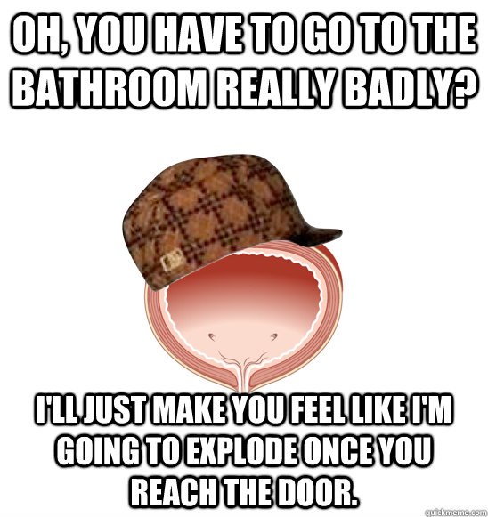 Oh, You have to go to the bathroom really badly? I'll just make you feel like I'm going to explode once you reach the door.  Scumbad Bladder