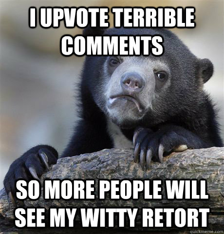 I upvote terrible comments So more people will see my witty retort  Confession Bear