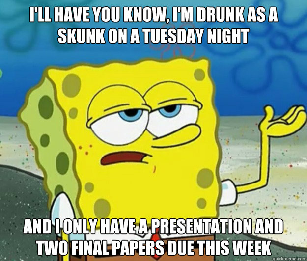 I'll have you know, I'm drunk as a skunk on a Tuesday night And I only have a presentation and two final papers due this week - I'll have you know, I'm drunk as a skunk on a Tuesday night And I only have a presentation and two final papers due this week  Tough Spongebob