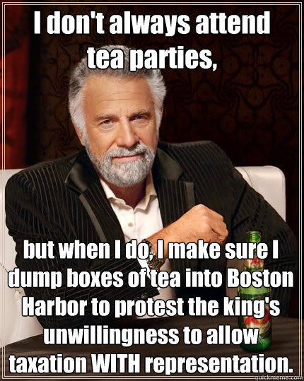 I don't always attend
tea parties, but when I do, I make sure I dump boxes of tea into Boston Harbor to protest the king's unwillingness to allow taxation WITH representation.  The Most Interesting Man In The World