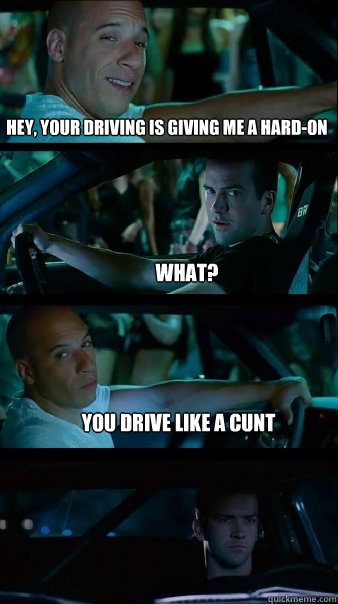 hey, your driving is giving me a hard-on What? you drive like a cunt  Fast and Furious