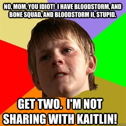 No, Mom, you idiot!  I have Bloodstorm, and Bone Squad, and Bloodstorm II, stupid. Get two.  I'm not sharing with Kaitlin! - No, Mom, you idiot!  I have Bloodstorm, and Bone Squad, and Bloodstorm II, stupid. Get two.  I'm not sharing with Kaitlin!  Angry School Boy