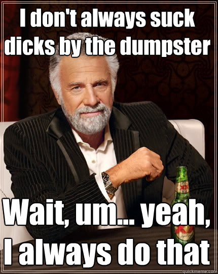 I don't always suck dicks by the dumpster Wait, um... yeah, I always do that   The Most Interesting Man In The World