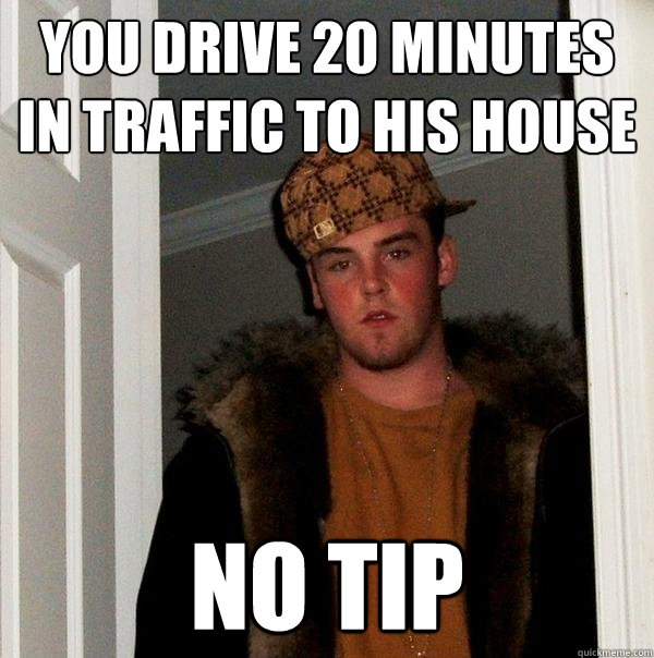 You drive 20 minutes in traffic to his house No tip  Scumbag Steve