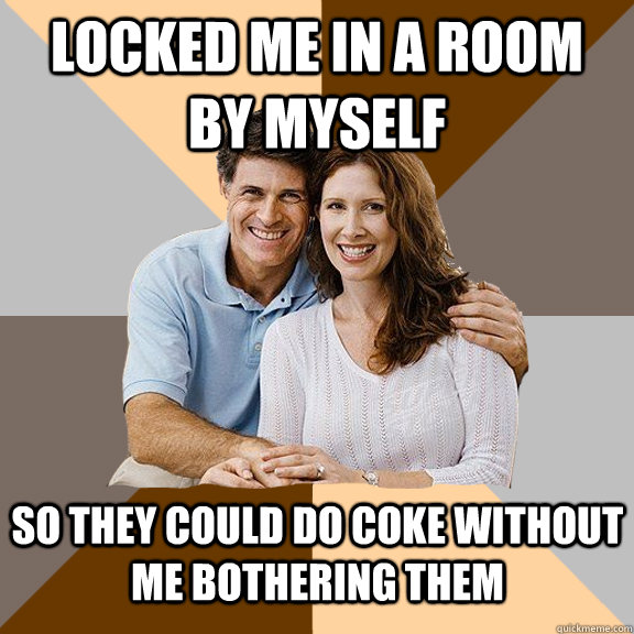 Locked me in a room by myself So they could do coke without me bothering them   Scumbag Parents