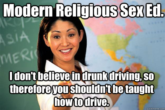 Modern Religious Sex Ed. I don't believe in drunk driving, so therefore you shouldn't be taught how to drive.  Unhelpful High School Teacher