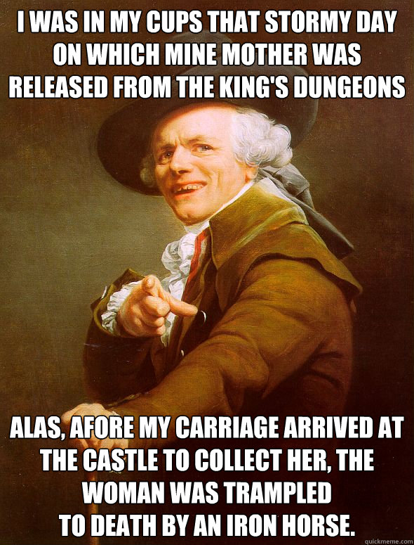 I was in my cups that stormy day on which mine mother was released from the king's dungeons alas, afore my carriage arrived at the castle to collect her, the woman was trampled 
to death by an iron horse.  Joseph Ducreux