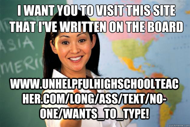 I want you to visit this site that I've written on the board www.unhelpfulhighschoolteacher.com/long/ass/text/no-one/wants_to_type!  Unhelpful High School Teacher