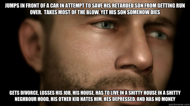 Jumps in front of a car in attempt to save his retarded son from getting run over.  takes most of the blow, yet his son somehow dies Gets divorce, losses his job, his house, has to live in a shitty house in a shitty neghbour hood, his other kid hates him, - Jumps in front of a car in attempt to save his retarded son from getting run over.  takes most of the blow, yet his son somehow dies Gets divorce, losses his job, his house, has to live in a shitty house in a shitty neghbour hood, his other kid hates him,  heavy rain