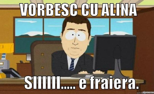        VORBESC CU ALINA                SIIIIII..... E FRAIERA.     aaaand its gone