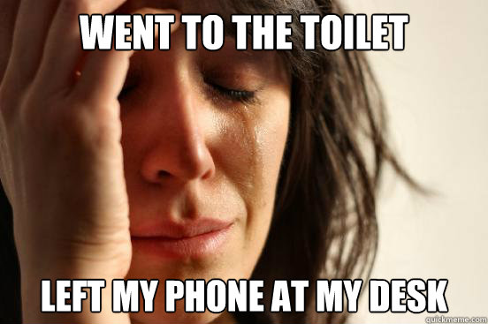 Went to the toilet Left my phone at my desk  First World Problems