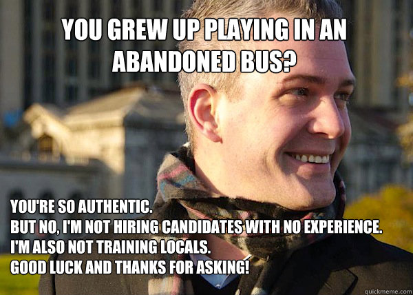 you grew up playing in an abandoned bus? you're so authentic. 
but no, i'm not hiring candidates with no experience. 
i'm also not training locals. 
good luck and thanks for asking!  White Entrepreneurial Guy