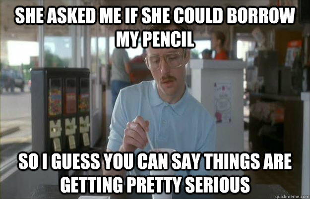 She asked me if she could borrow my pencil So I guess you can say things are getting pretty serious  Things are getting pretty serious