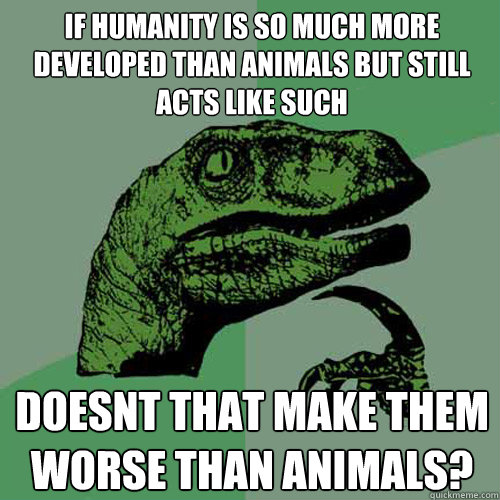 if humanity is so much more developed than animals but still acts like such doesnt that make them worse than animals?  Philosoraptor