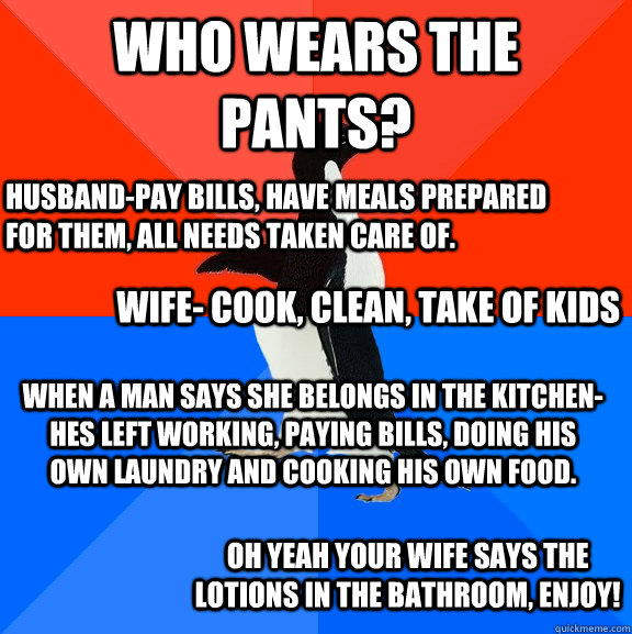 Who wears the Pants? Husband-Pay Bills, have meals prepared for them, all needs taken care of.  Wife- cook, clean, take of kids When a Man says she belongs in the kitchen- hes left working, paying bills, doing his own laundry and cooking his own food.  Oh - Who wears the Pants? Husband-Pay Bills, have meals prepared for them, all needs taken care of.  Wife- cook, clean, take of kids When a Man says she belongs in the kitchen- hes left working, paying bills, doing his own laundry and cooking his own food.  Oh  Socially Awesome Awkward Penguin