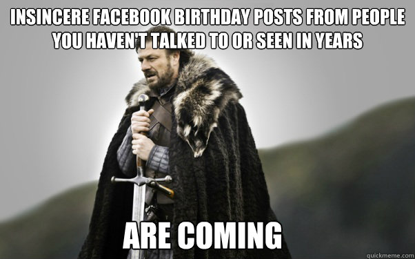 Insincere Facebook birthday posts from people you haven't talked to or seen in years Are coming - Insincere Facebook birthday posts from people you haven't talked to or seen in years Are coming  Ned Stark