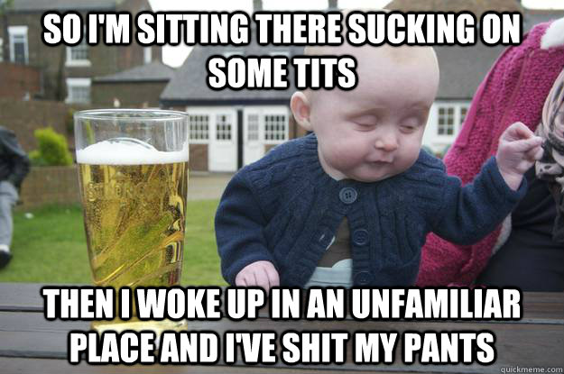 So I'm sitting there sucking on some tits then I woke up in an unfamiliar place and i've shit my pants  drunk baby