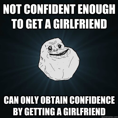 Not confident enough to get a girlfriend Can only obtain confidence by getting a girlfriend  Forever Alone