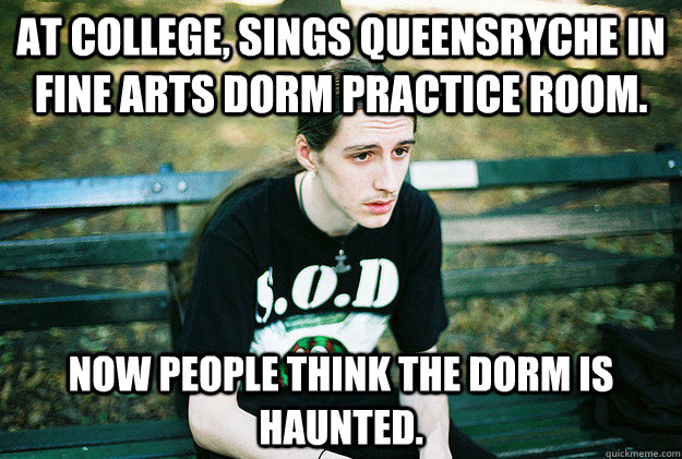 At college, sings Queensryche in fine arts dorm practice room. Now people think the dorm is haunted.  First World Metal Problems