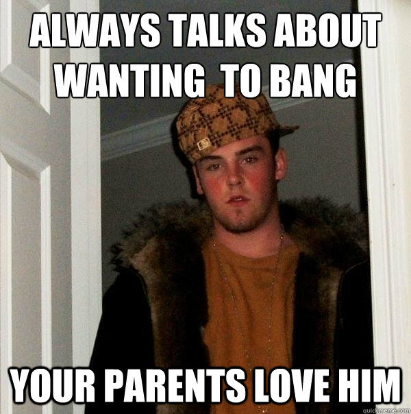 always talks about wanting  to bang your mom Your parents love him  Scumbag Steve