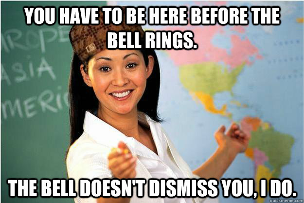 You have to be here before the bell rings. the bell doesn't dismiss you, I do.  Scumbag Teacher