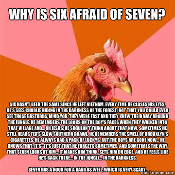 Why is six afraid of seven? Six hasn't been the same since he left Vietnam. Every time he closes his eyes, he's sees Charlie hiding in the darkness of the forest. Not that you could ever see those bastards, mind you. They were fast and they knew their way  Anti-Joke Chicken