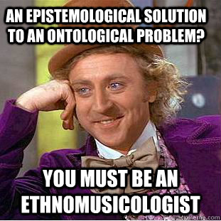 An Epistemological solution to an ontological problem? You must be an ethnomusicologist - An Epistemological solution to an ontological problem? You must be an ethnomusicologist  Condescending Wonka