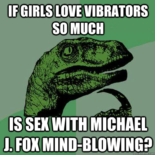 If girls love vibrators so much Is sex with Michael J. Fox mind-blowing?  Philosoraptor