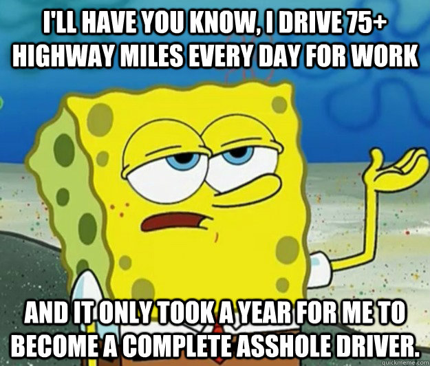 i'll have you know, i drive 75+ highway miles every day for work and it only took a year for me to become a complete asshole driver.  Tough Spongebob