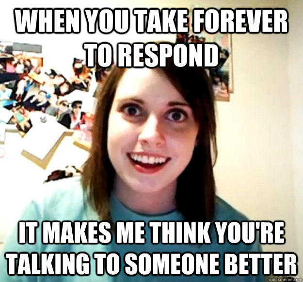 WHEN YOU TAKE FOREVER TO RESPOND IT MAKES ME THINK YOU'RE TALKING TO SOMEONE BETTER - WHEN YOU TAKE FOREVER TO RESPOND IT MAKES ME THINK YOU'RE TALKING TO SOMEONE BETTER  Overly Attached Girlfriend