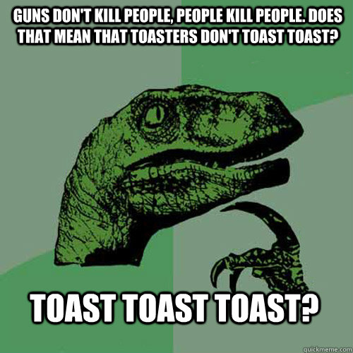 Guns don't kill people, people kill people. Does that mean that toasters don't toast toast? Toast toast toast?  Philosoraptor