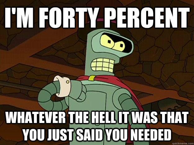 I'm forty percent Whatever the hell it was that you just said you needed  